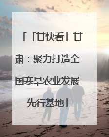 「甘快看」甘肃：聚力打造全国寒旱农业发展先行基地