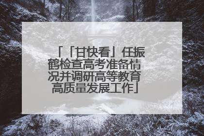 「甘快看」任振鹤检查高考准备情况并调研高等教育高质量发展工作