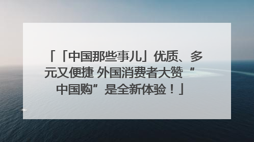 「中国那些事儿」优质、多元又便捷 外国消费者大赞“中国购”是全新体验！