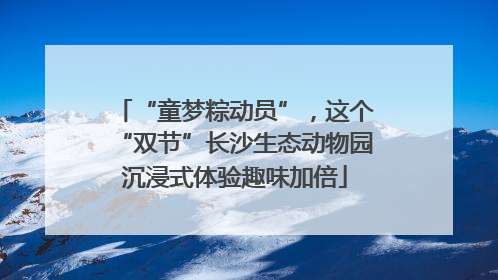 “童梦粽动员”，这个“双节”长沙生态动物园沉浸式体验趣味加倍