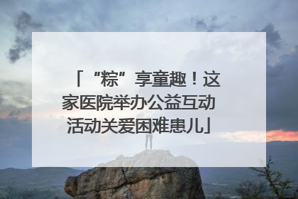 “粽”享童趣！这家医院举办公益互动活动关爱困难患儿