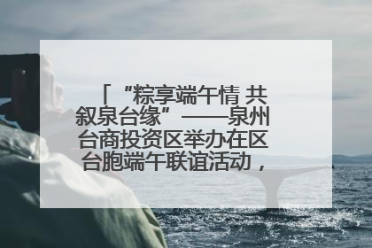 “粽享端午情 共叙泉台缘”——泉州台商投资区举办在区台胞端午联谊活动，共话同源深情