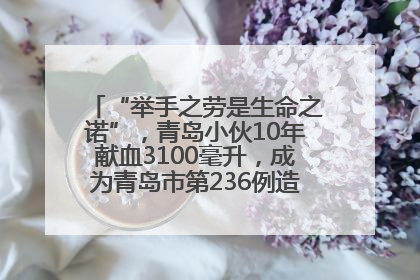“举手之劳是生命之诺”，青岛小伙10年献血3100毫升，成为青岛市第236例造血干细胞捐献者