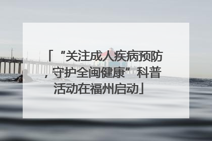 “关注成人疾病预防，守护全闽健康”科普活动在福州启动