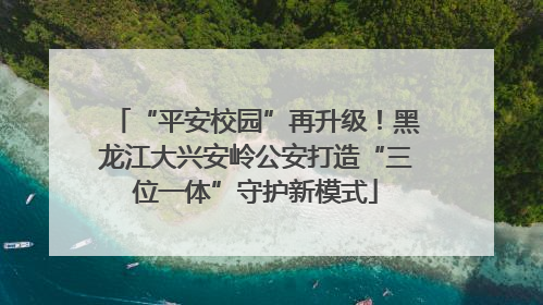 “平安校园”再升级！黑龙江大兴安岭公安打造“三位一体”守护新模式