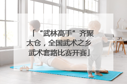 “武林高手”齐聚太仓，全国武术之乡武术套路比赛开赛
