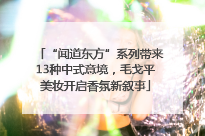 “闻道东方”系列带来13种中式意境，毛戈平美妆开启香氛新叙事