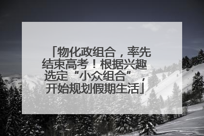 物化政组合，率先结束高考！根据兴趣选定“小众组合”，开始规划假期生活