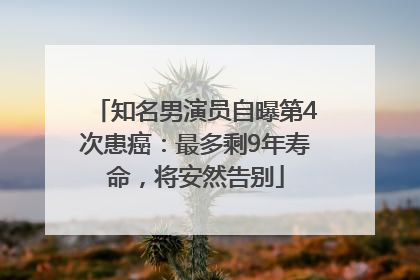 知名男演员自曝第4次患癌：最多剩9年寿命，将安然告别