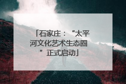 石家庄：“太平河文化艺术生态圈”正式启动