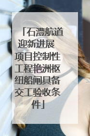 石澧航道迎新进展 项目控制性工程艳洲枢纽船闸具备交工验收条件