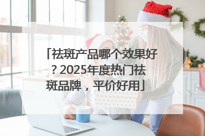 祛斑产品哪个效果好？2025年度热门祛斑品牌，平价好用
