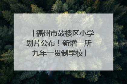 福州市鼓楼区小学划片公布！新增一所九年一贯制学校