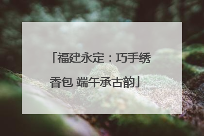 福建永定：巧手绣香包 端午承古韵