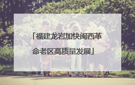福建龙岩加快闽西革命老区高质量发展