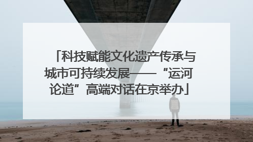 科技赋能文化遗产传承与城市可持续发展——“运河论道”高端对话在京举办
