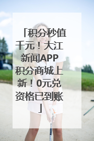 积分秒值千元！大江新闻APP积分商城上新！0元兑资格已到账