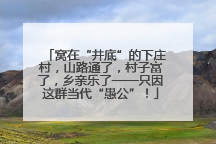 窝在“井底”的下庄村，山路通了，村子富了，乡亲乐了——只因这群当代“愚公”！