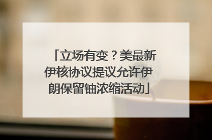 立场有变？美最新伊核协议提议允许伊朗保留铀浓缩活动