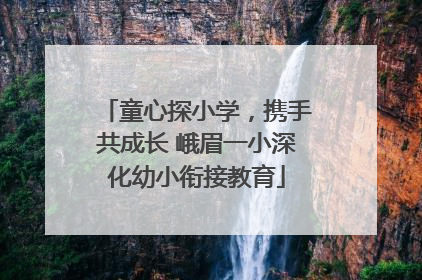 童心探小学，携手共成长 峨眉一小深化幼小衔接教育