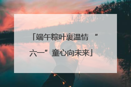 端午粽叶裹温情 “六一”童心向未来