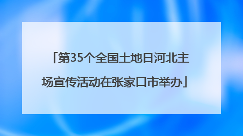 第35个全国土地日河北主场宣传活动在张家口市举办