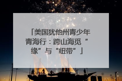 美国犹他州青少年青海行：跨山海觅“缘”与“纽带”