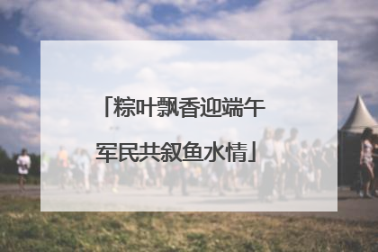 粽叶飘香迎端午 军民共叙鱼水情