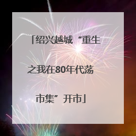 绍兴越城“重生之我在80年代荡市集”开市
