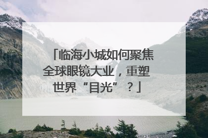 临海小城如何聚焦全球眼镜大业，重塑世界“目光”？