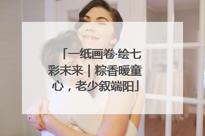 一纸画卷·绘七彩未来｜粽香暖童心，老少叙端阳