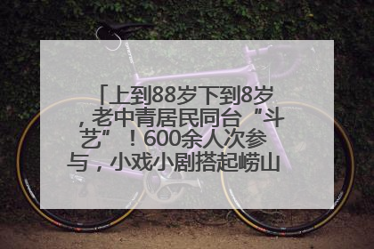 上到88岁下到8岁，老中青居民同台“斗艺”！600余人次参与，小戏小剧搭起崂山群众大舞台