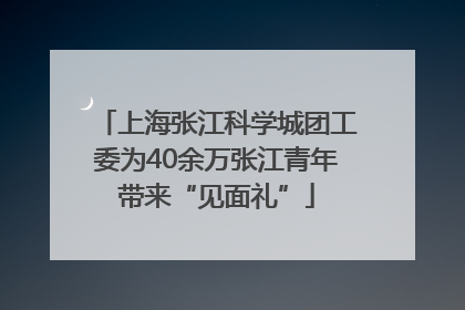上海张江科学城团工委为40余万张江青年带来“见面礼”