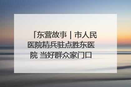 东营故事｜市人民医院精兵驻点胜东医院 当好群众家门口健康守护者