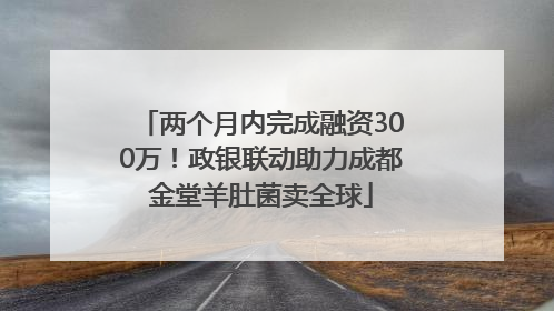 两个月内完成融资300万！政银联动助力成都金堂羊肚菌卖全球