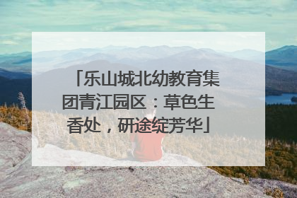 乐山城北幼教育集团青江园区：草色生香处，研途绽芳华