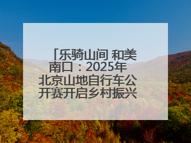 乐骑山间 和美南口：2025年北京山地自行车公开赛开启乡村振兴加速度