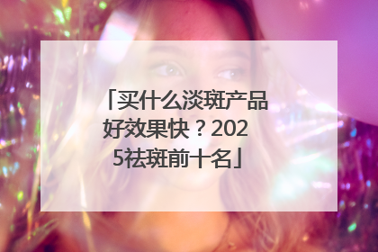 买什么淡斑产品好效果快？2025祛斑前十名