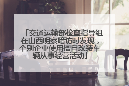 交通运输部检查指导组在山西明察暗访时发现，个别企业使用擅自改装车辆从事经营活动