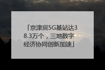 京津冀5G基站达38.3万个，三地数字经济协同创新加速