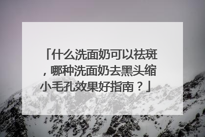 什么洗面奶可以祛斑，哪种洗面奶去黑头缩小毛孔效果好指南？