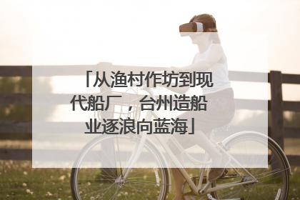 从渔村作坊到现代船厂，台州造船业逐浪向蓝海