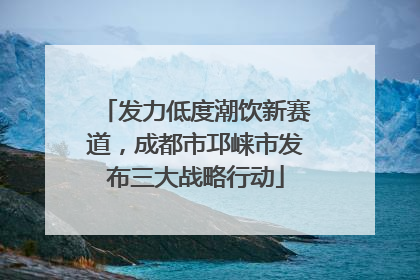 发力低度潮饮新赛道，成都市邛崃市发布三大战略行动