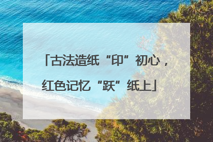 古法造纸“印”初心，红色记忆“跃”纸上