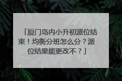 厦门岛内小升初派位结束！均衡分班怎么分？派位结果能更改不？