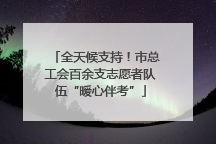 全天候支持！市总工会百余支志愿者队伍“暖心伴考”