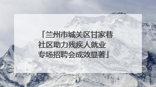 兰州市城关区甘家巷社区助力残疾人就业 专场招聘会成效显著
