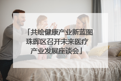 共绘健康产业新蓝图 珠晖区召开未来医疗产业发展座谈会