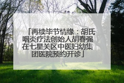 再续毕节情缘：胡氏咽炎疗法创始人胡春强在七星关区中医妇幼集团医院预约开诊