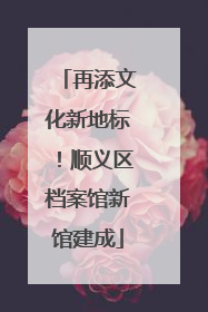 再添文化新地标！顺义区档案馆新馆建成